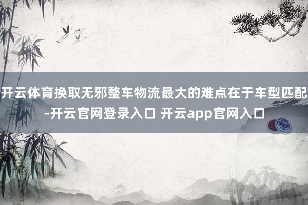开云体育换取无邪整车物流最大的难点在于车型匹配-开云官网登录入口 开云app官网入口