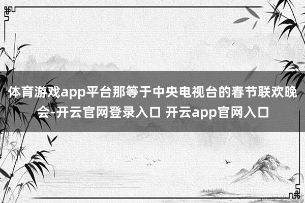 体育游戏app平台那等于中央电视台的春节联欢晚会-开云官网登录入口 开云app官网入口