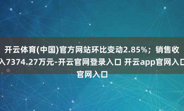 开云体育(中国)官方网站环比变动2.85%；销售收入7374.27万元-开云官网登录入口 开云app官网入口