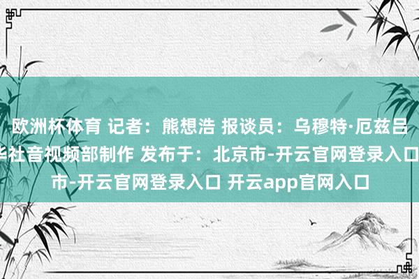 欧洲杯体育 记者：熊想浩 报谈员：乌穆特·厄兹吕 裁剪：陈想宏 新华社音视频部制作 发布于：北京市-开云官网登录入口 开云app官网入口