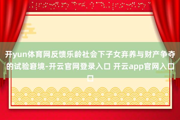 开yun体育网反馈乐龄社会下子女弃养与财产争夺的试验窘境-开云官网登录入口 开云app官网入口