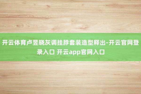 开云体育卢昱晓灰调挂脖套装造型释出-开云官网登录入口 开云app官网入口