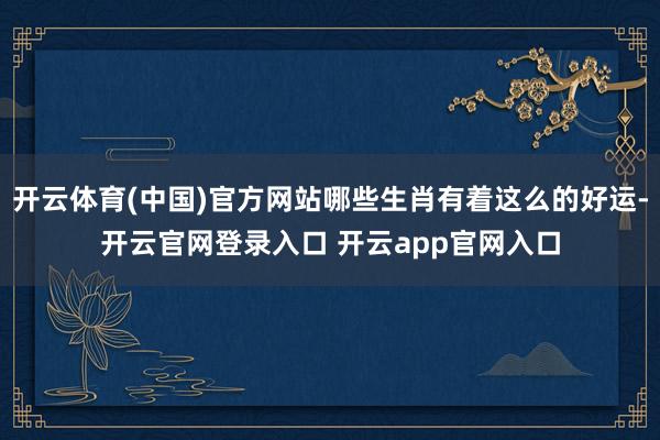 开云体育(中国)官方网站哪些生肖有着这么的好运-开云官网登录入口 开云app官网入口