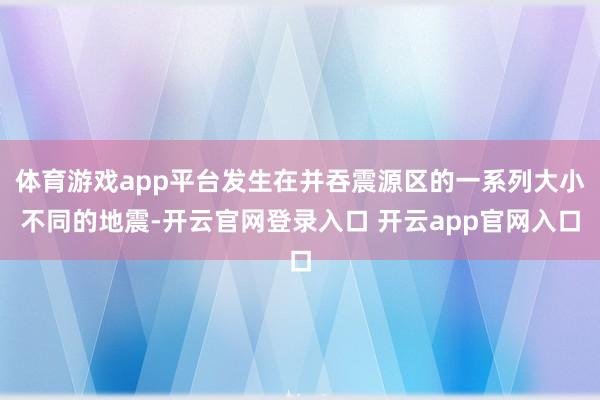 体育游戏app平台发生在并吞震源区的一系列大小不同的地震-开云官网登录入口 开云app官网入口