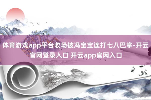 体育游戏app平台收场被冯宝宝连打七八巴掌-开云官网登录入口 开云app官网入口