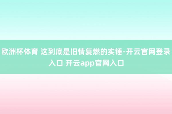 欧洲杯体育 这到底是旧情复燃的实锤-开云官网登录入口 开云app官网入口